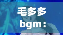 毛多多 bgm：一首能带给你无限感动和回忆的旋律