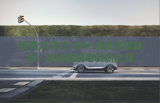 欧美大尺寸 SUV 未来发展趋势：持续拓展与创新之路