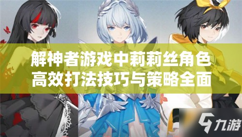 解神者游戏中莉莉丝角色高效打法技巧与策略全面深度解析