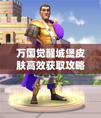 万国觉醒城堡皮肤高效获取攻略及如何最大化其使用价值与效益
