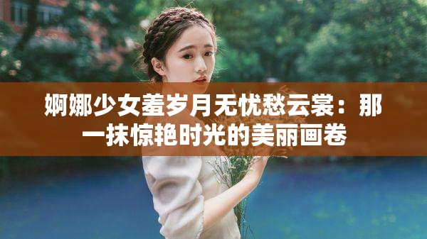 婀娜少女羞岁月无忧愁云裳：那一抹惊艳时光的美丽画卷