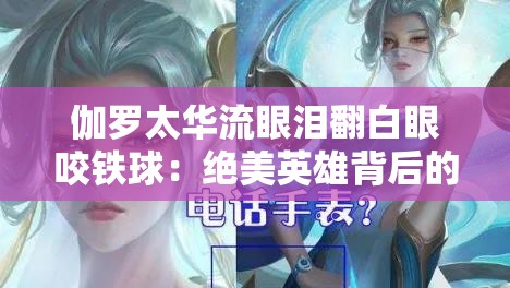 伽罗太华流眼泪翻白眼咬铁球：绝美英雄背后的隐秘情绪