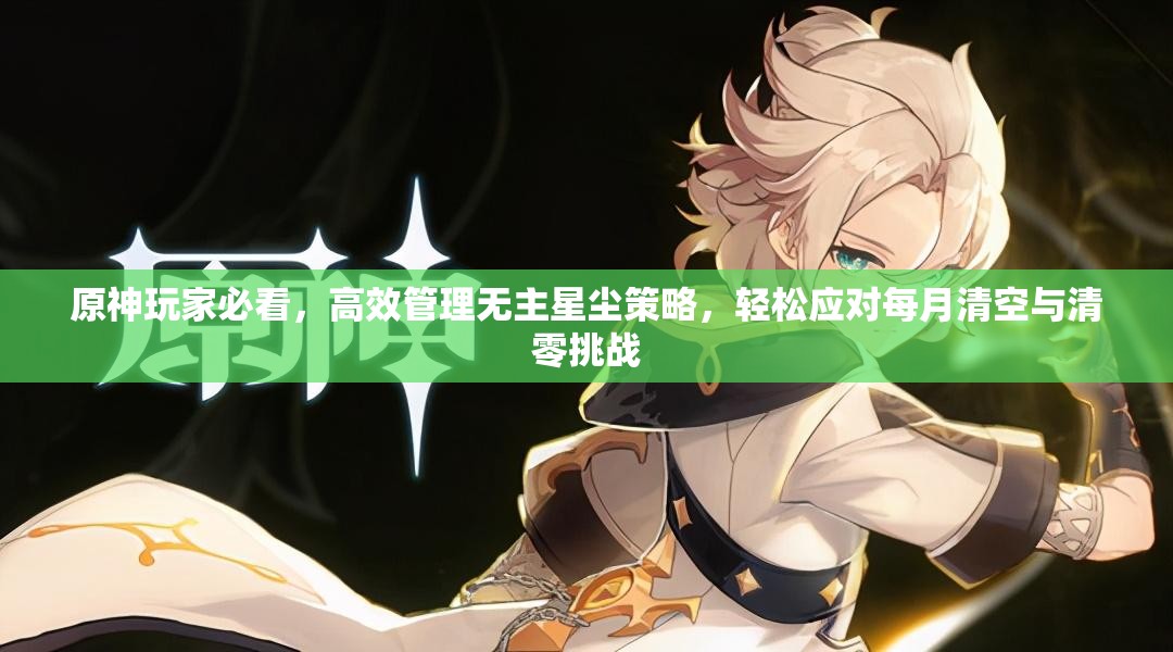 原神玩家必看，高效管理无主星尘策略，轻松应对每月清空与清零挑战