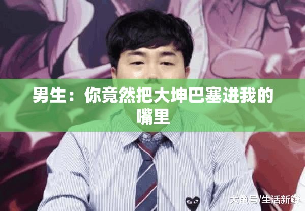 男生：你竟然把大坤巴塞进我的嘴里