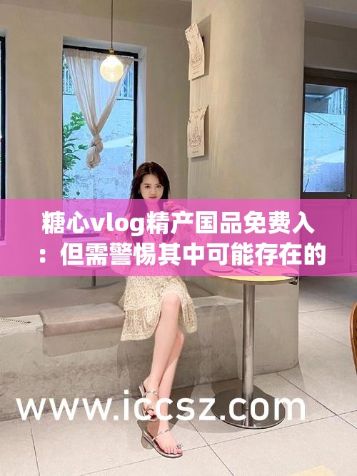糖心vlog精产国品免费入：但需警惕其中可能存在的风险与问题