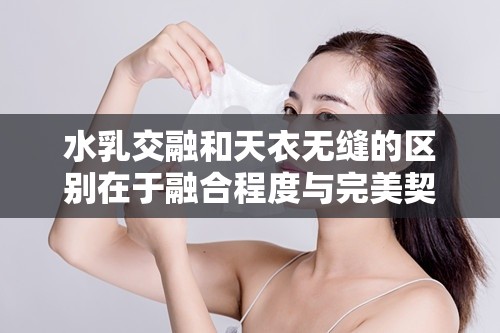 水乳交融和天衣无缝的区别在于融合程度与完美契合的不同
