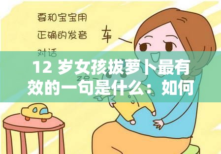 12 岁女孩拔萝卜最有效的一句是什么：如何帮助孩子正确理解和处理性教育问题