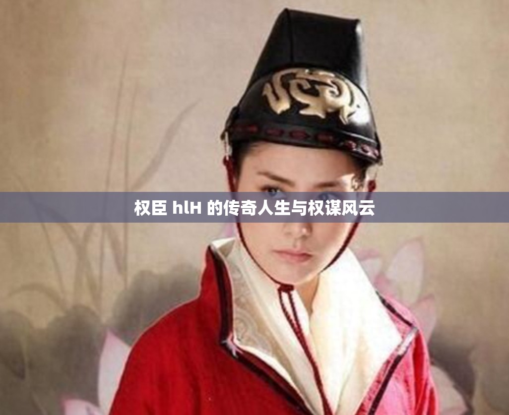 权臣 hlH 的传奇人生与权谋风云