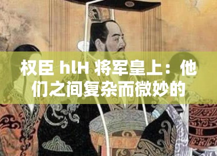 权臣 hlH 将军皇上：他们之间复杂而微妙的权力纠葛故事