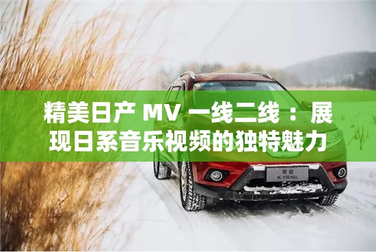 精美日产 MV 一线二线 ：展现日系音乐视频的独特魅力