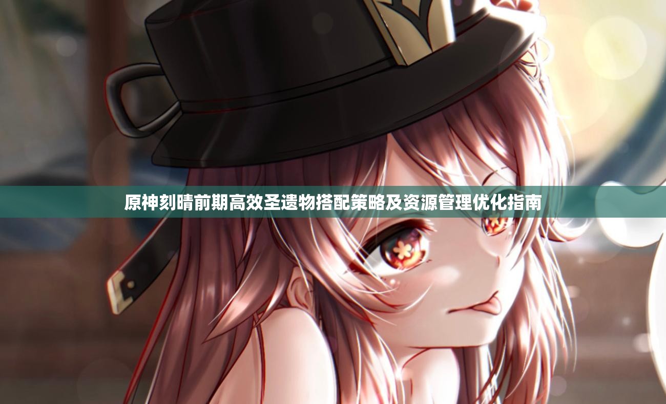 原神刻晴前期高效圣遗物搭配策略及资源管理优化指南