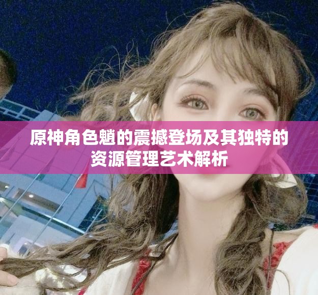 原神角色魈的震撼登场及其独特的资源管理艺术解析