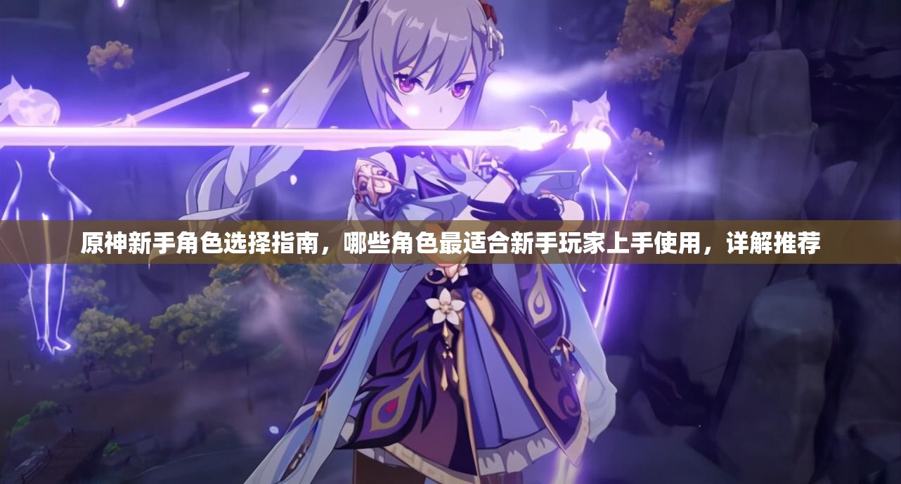 原神新手角色选择指南，哪些角色最适合新手玩家上手使用，详解推荐