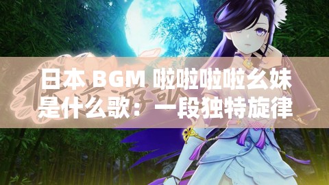 日本 BGM 啦啦啦啦幺妹是什么歌：一段独特旋律的探秘之旅
