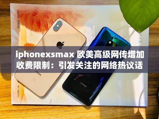 iphonexsmax 欧美高级网传增加收费限制：引发关注的网络热议话题