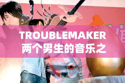 TROUBLEMAKER 两个男生的音乐之旅与成长故事