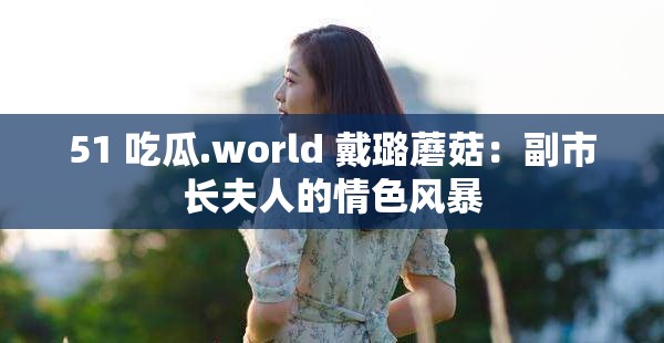 51 吃瓜.world 戴璐蘑菇：副市长夫人的情色风暴