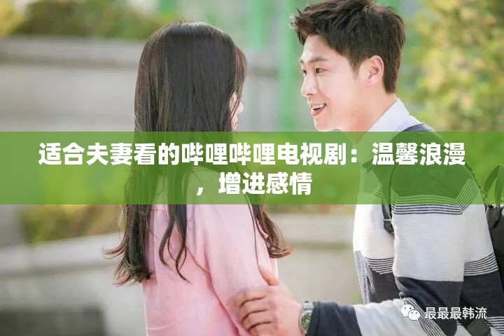 适合夫妻看的哔哩哔哩电视剧：温馨浪漫，增进感情