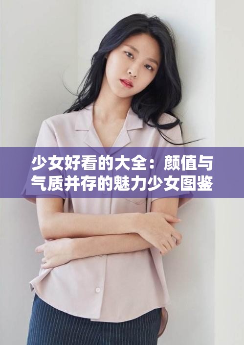 少女好看的大全：颜值与气质并存的魅力少女图鉴