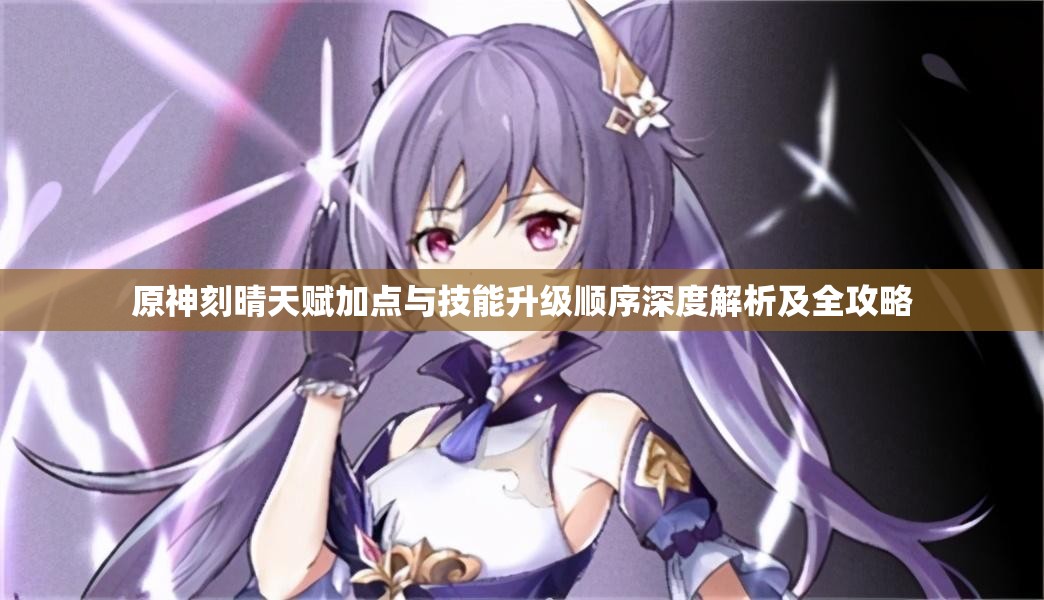 原神刻晴天赋加点与技能升级顺序深度解析及全攻略