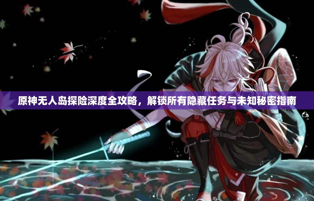 原神无人岛探险深度全攻略，解锁所有隐藏任务与未知秘密指南