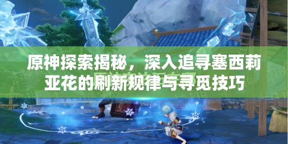 原神探索揭秘，深入追寻塞西莉亚花的刷新规律与寻觅技巧