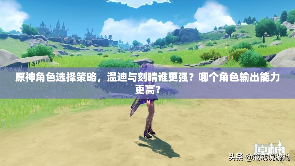 原神角色选择策略，温迪与刻晴谁更强？哪个角色输出能力更高？