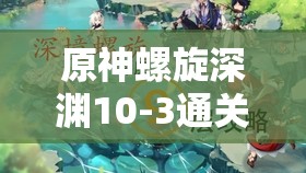 原神螺旋深渊10-3通关宝典，深度解析通关技巧与高效角色搭配策略