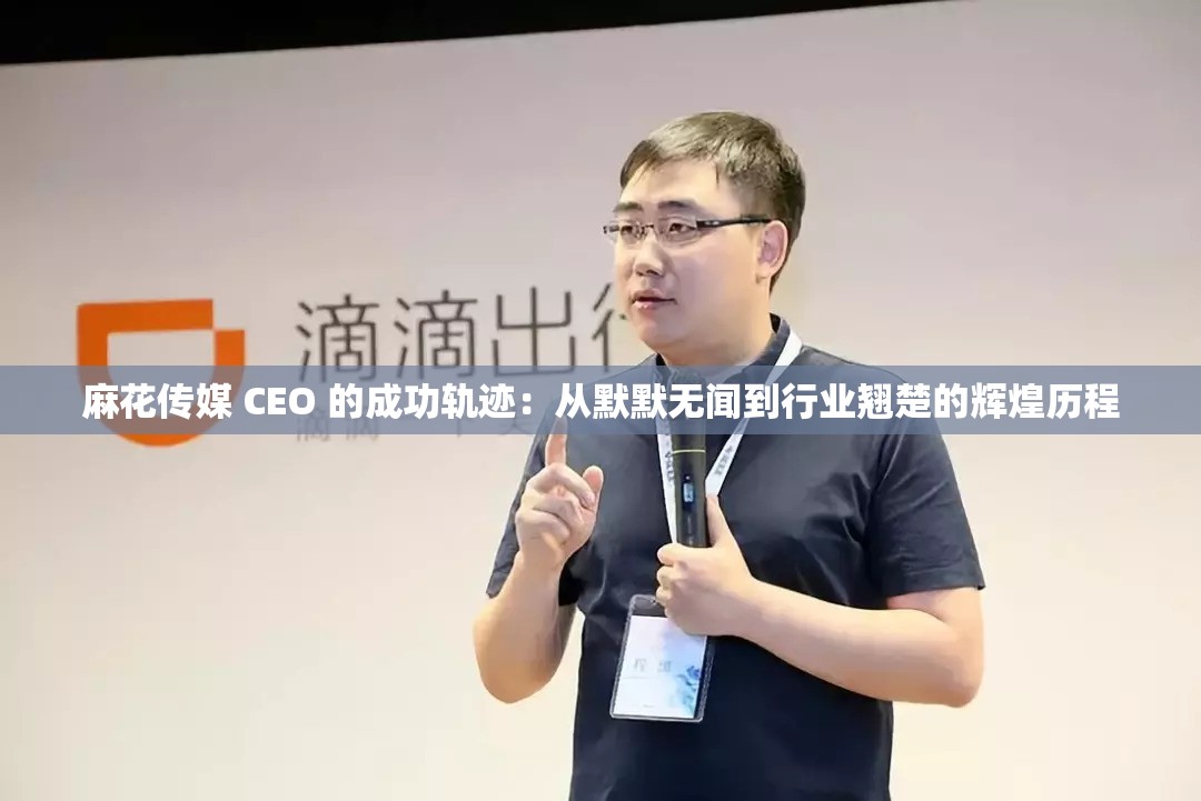 麻花传媒 CEO 的成功轨迹：从默默无闻到行业翘楚的辉煌历程