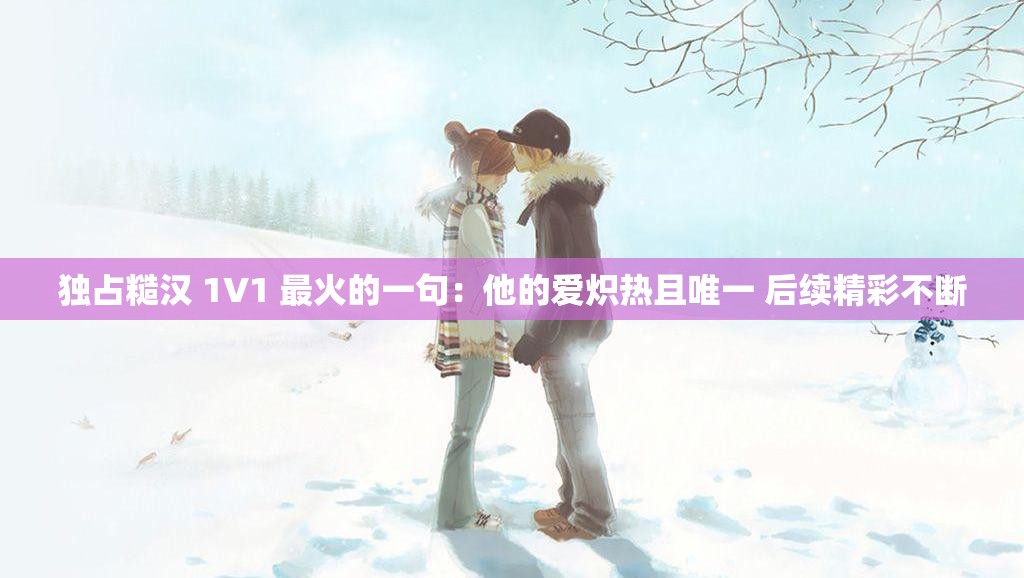 独占糙汉 1V1 最火的一句：他的爱炽热且唯一 后续精彩不断