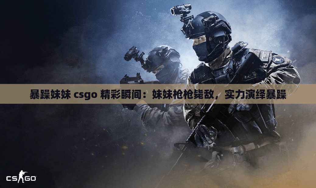 暴躁妹妹 csgo 精彩瞬间：妹妹枪枪毙敌，实力演绎暴躁