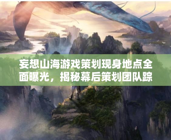 妄想山海游戏策划现身地点全面曝光，揭秘幕后策划团队踪迹