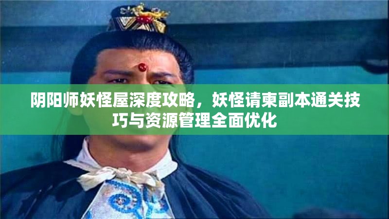 阴阳师妖怪屋深度攻略，妖怪请柬副本通关技巧与资源管理全面优化