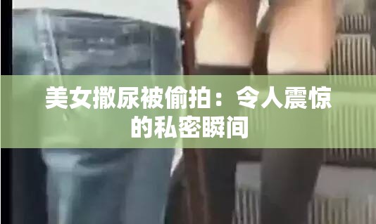 美女撒尿被偷拍：令人震惊的私密瞬间