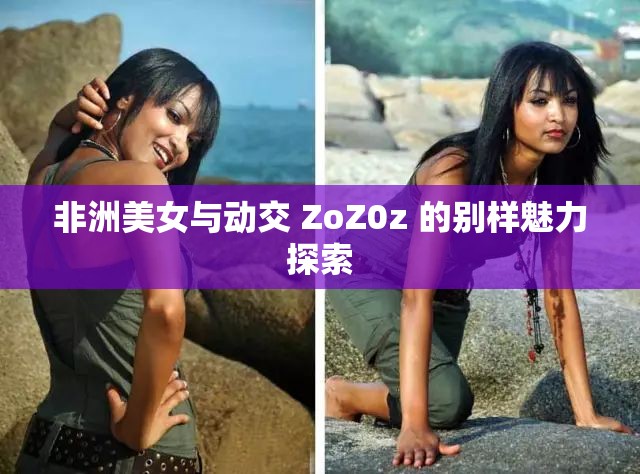 非洲美女与动交 ZoZ0z 的别样魅力探索