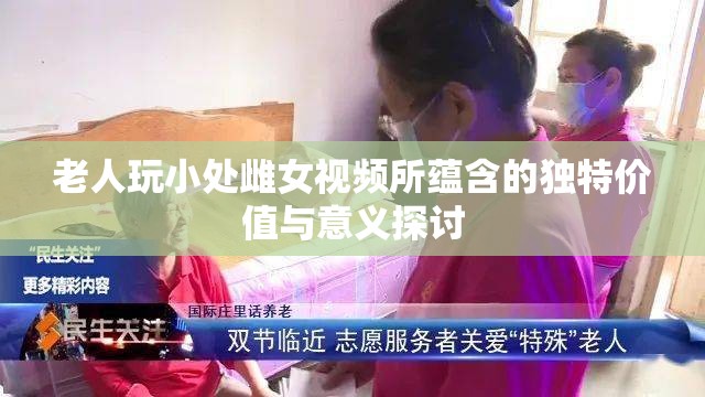 老人玩小处雌女视频所蕴含的独特价值与意义探讨