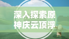 深入探索原神庆云顶浮空岛，全面攻略、实用技巧与价值最大化指南