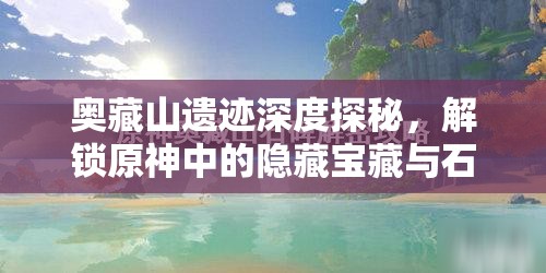 奥藏山遗迹深度探秘，解锁原神中的隐藏宝藏与石碑智慧之谜