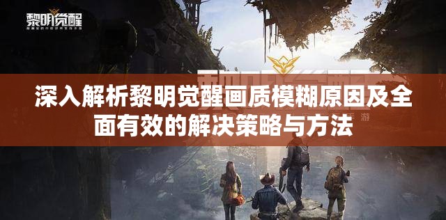 深入解析黎明觉醒画质模糊原因及全面有效的解决策略与方法