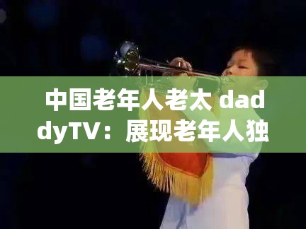 中国老年人老太 daddyTV：展现老年人独特生活与魅力的舞台