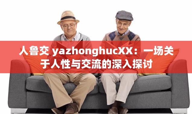 人鲁交 yazhonghucXX：一场关于人性与交流的深入探讨