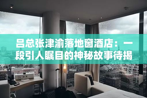 吕总张津渝落地窗酒店：一段引人瞩目的神秘故事待揭晓