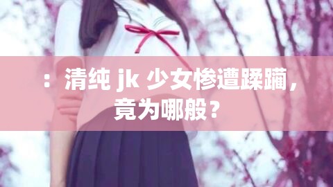 ：清纯 jk 少女惨遭蹂躏，竟为哪般？