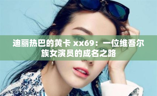 迪丽热巴的黄卡 xx69：一位维吾尔族女演员的成名之路