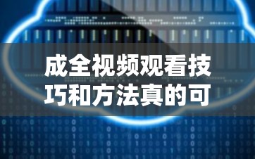 成全视频观看技巧和方法真的可以无限看吗：深度解析与探讨