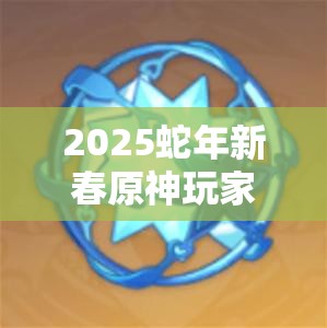 2025蛇年新春原神玩家必看，相遇之缘获取秘籍，解锁高效祈愿新姿势