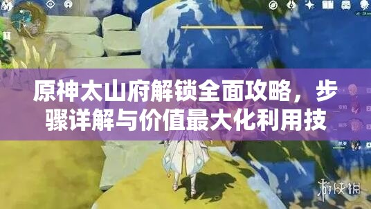 原神太山府解锁全面攻略，步骤详解与价值最大化利用技巧