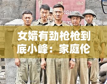 女婿有劲枪枪到底小峰：家庭伦理剧还是成人内容？