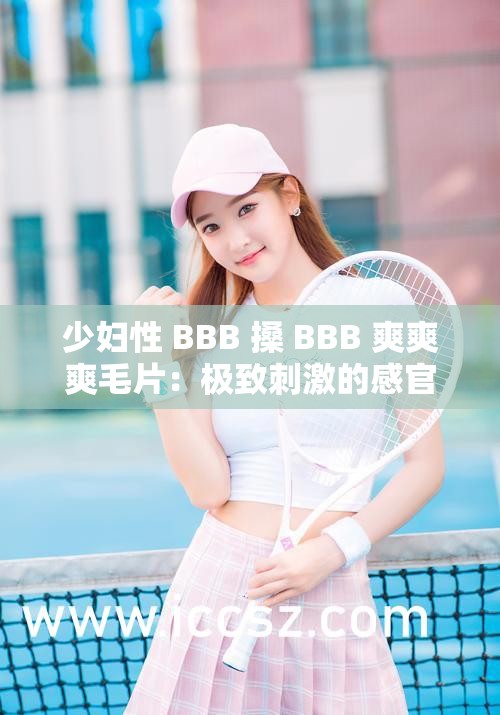 少妇性 BBB 搡 BBB 爽爽爽毛片：极致刺激的感官盛宴