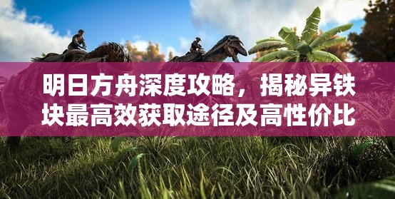 明日方舟深度攻略，揭秘异铁块最高效获取途径及高性价比刷取地点详解